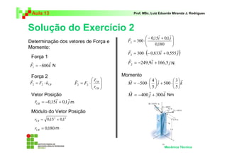 Aula 13 Prof. MSc. Luiz Eduardo Miranda J. Rodrigues 
Solução do Exercício 2 
 
0,15 0,1 
r r r 
N N 
r r r 
 
 
+ ⋅   
 
3 
r r r 
= −400 + 300 
Mecânica Técnica 
r r 
800 1 = − 
F k 
 
r r 
= ⋅ 2 2   
CB F F u 
 
  
= ⋅ 
r 
CB 
r 
CB 
F F 
r 
r 
2 2 
r r r 
= −0,15 + 0,1 
r i j CB 
2 2 = 0,15 + 0,1 CB r 
= 0,180 CB r 
  
 − + 
  
= ⋅ 
0,180 
300 2 
i j 
F 
r r 
r 
F ( i j ) 
300 0,833 0,555 2 = ⋅ − + 
r r 
F 249,9i 166,5 j 2 = − + 
 
= − ⋅  
 
4 
M j k 
5 
500 
5 
500 
M j k 
Determinação dos vetores de Força e 
Momento: 
Força 1 
Força 2 
Vetor Posição 
Módulo do Vetor Posição 
Momento 
Nm 
m 
m 
 