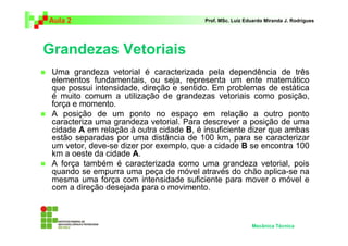 Aula 2 Prof. MSc. Luiz Eduardo Miranda J. Rodrigues 
Grandezas Vetoriais 
 Uma grandeza vetorial é caracterizada pela dependência de três 
elementos fundamentais, ou seja, representa um ente matemático 
que possui intensidade, direção e sentido. Em problemas de estática 
é muito comum a utilização de grandezas vetoriais como posição, 
força e momento. 
 A posição de um ponto no espaço em relação a outro ponto 
caracteriza uma grandeza vetorial. Para descrever a posição de uma 
cidade A em relação à outra cidade B, é insuficiente dizer que ambas 
estão separadas por uma distância de 100 km, para se caracterizar 
um vetor, deve-se dizer por exemplo, que a cidade B se encontra 100 
km a oeste da cidade A. 
 A força também é caracterizada como uma grandeza vetorial, pois 
quando se empurra uma peça de móvel através do chão aplica-se na 
mesma uma força com intensidade suficiente para mover o móvel e 
com a direção desejada para o movimento. 
Mecânica Técnica 
 