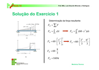 Aula 14 Prof. MSc. Luiz Eduardo Miranda J. Rodrigues 
Solução do Exercício 1 
Determinação da força resultante: 
R F dA = ∫ ⋅ 2 
2 F (60 x )dx R 
 
x 
2 
FR = ⋅ = ⋅ − 
 
Mecânica Técnica 
F =ΣF R 
= ∫ 
A 
0 
2 
0 
3 
 
60 3 
 
 
 
 
 
0 
3 
3 
60 
3 3 
R F 
8 
3 
=60 ⋅ R F 
=160 R F 
N 
 