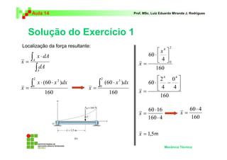 Aula 14 Prof. MSc. Luiz Eduardo Miranda J. Rodrigues 
Solução do Exercício 1 
4 
 
0 
 
 
⋅ − 
60 ⋅ 4 
Mecânica Técnica 
∫ ⋅ 
= 
x dA 
∫ 
A 
A 
dA 
x 
2 ∫ ⋅ ⋅ 
= 
(60 ) 
160 
2 
0 
x x dx 
x 
3 ∫ ⋅ 
= 
(60 ) 
160 
2 
0 
x dx 
x 
 
⋅ 
160 
60 
2 
0 
4 
 
 
= 
x 
x 
2 
160 
4 
4 
60 
4 4 
 
 
x = 
⋅ 
60 16 
⋅ 
160 4 
x = 
160 
x = 
x = 1,5 
Localização da força resultante: 
m 
 