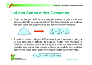 Aula 2 Prof. MSc. Luiz Eduardo Miranda J. Rodrigues 
Lei dos Senos e dos Cossenos 
 Dado um triângulo ABC e seus ângulos internos α, β e γ, a lei dos 
senos é definida da seguinte forma: “Em todo triângulo, as medidas 
dos seus lados são proporcionais aos senos dos lados opostos”. 
C 
A B 
= = 
α β senγ 
γ 
α β 
 A partir do mesmo triângulo ABC e seus ângulos internos α, β e γ, a 
lei dos cossenos é definida do seguinte modo: “Num triângulo, o 
quadrado da medida de um lado é igual à soma dos quadrados das 
medidas dos outros dois, menos o dobro do produto das medidas 
desses dois lados pelo cosseno do ângulo oposto ao primeiro lado”. 
Mecânica Técnica 
sen 
sen 
C A B 2ABcosγ = 2 + 2 − 
B A 
C 
 