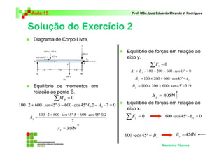 Aula 15 Prof. MSc. Luiz Eduardo Miranda J. Rodrigues 
Solução do Exercício 2 
 Equilíbrio de momentos em 
relação ao ponto B. 
 Equilíbrio de forças em relação ao 
N 
 Equilíbrio de forças em relação ao 
Mecânica Técnica 
eixo y. 
100 ⋅ 2 + 600 ⋅ 45º⋅5 − 600 ⋅ cos 45º⋅0,2 
= sen 
Ay 
N 
N 
 Diagrama de Corpo Livre. 
Σ = 0 B M 
100 ⋅ 2 + 600 ⋅ 45º⋅5 − 600 ⋅ cos 45º⋅0,2 − ⋅ 7 = 0 y sen A 
7 
= 319 y A 
Σ = 0 y F 
A + B −100 − 200 − 600 ⋅ sen45º = 0 y y 
y y B = 100 + 200 + 600 ⋅ sen45º−A 
B = 100 + 200 + 600 ⋅ sen45º−319 y 
= 405 y B 
eixo x. 
Σ = 0 x F 600 ⋅ cos 45º− = 0 x B 
x 600 ⋅ cos 45º = B = 424 x B 
 