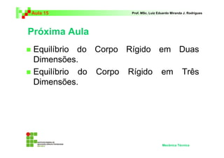Aula 15 Prof. MSc. Luiz Eduardo Miranda J. Rodrigues 
Próxima Aula 
 Equilíbrio do Corpo Rígido em Duas 
Dimensões. 
 Equilíbrio do Corpo Rígido em Três 
Dimensões. 
Mecânica Técnica 
 