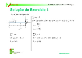 Aula 16 Prof. MSc. Luiz Eduardo Miranda J. Rodrigues 
Solução do Exercício 1 
Mecânica Técnica 
Equações de Equilíbrio: 
Σ = 0 x F 
600 ⋅ cos 45° − = 0 x B 
= 424 x B 
Σ = 0 B M 
(100 ⋅ 2) + (600 ⋅ 45° ⋅ 5) − (600 ⋅ cos 45° ⋅ 0,2) − ( ⋅ 7) = 0 y sen A 
2236 = y A 
7 
A 
y = 319 N 
Σ F 
y = 0 319 − (600 ⋅ sen 45°) −100 − 200 + B 
y = 0 = 405 y N B 
N 
 