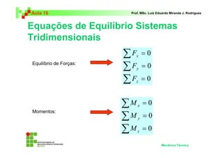 Aula 16 Prof. MSc. Luiz Eduardo Miranda J. Rodrigues 
Equações de Equilíbrio Sistemas 
Tridimensionais 
Mecânica Técnica 
Σ 
Σ 
Σ 
= 
= 
= 
0 
0 
0 
F 
x 
y 
F 
F 
z 
Σ 
Σ 
Σ 
= 
= 
= 
0 
0 
0 
x 
y 
z 
M 
M 
M 
Equilíbrio de Forças: 
Momentos: 
 