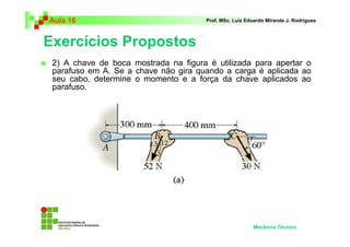 Aula 16 Prof. MSc. Luiz Eduardo Miranda J. Rodrigues 
Exercícios Propostos 
 2) A chave de boca mostrada na figura é utilizada para apertar o 
parafuso em A. Se a chave não gira quando a carga é aplicada ao 
seu cabo, determine o momento e a força da chave aplicados ao 
parafuso. 
Mecânica Técnica 
 