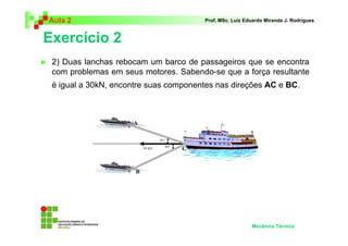 Aula 2 Prof. MSc. Luiz Eduardo Miranda J. Rodrigues 
Exercício 2 
 2) Duas lanchas rebocam um barco de passageiros que se encontra 
com problemas em seus motores. Sabendo-se que a força resultante 
é igual a 30kN, encontre suas componentes nas direções AC e BC. 
Mecânica Técnica 
 