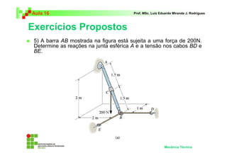 Aula 16 Prof. MSc. Luiz Eduardo Miranda J. Rodrigues 
Exercícios Propostos 
 5) A barra AB mostrada na figura está sujeita a uma força de 200N. 
Determine as reações na junta esférica A e a tensão nos cabos BD e 
BE. 
Mecânica Técnica 
 