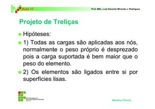 Aula 17 Prof. MSc. Luiz Eduardo Miranda J. Rodrigues 
Projeto de Treliças 
 Hipóteses: 
 1) Todas as cargas são aplicadas aos nós, 
normalmente o peso próprio é desprezado 
pois a carga suportada é bem maior que o 
peso do elemento. 
 2) Os elementos são ligados entre si por 
superfícies lisas. 
Mecânica Técnica 
 