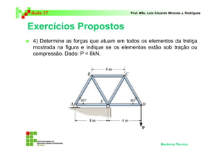 Aula 17 Prof. MSc. Luiz Eduardo Miranda J. Rodrigues 
Exercícios Propostos 
 4) Determine as forças que atuam em todos os elementos da treliça 
mostrada na figura e indique se os elementos estão sob tração ou 
compressão. Dado: P = 8kN. 
Mecânica Técnica 
 
