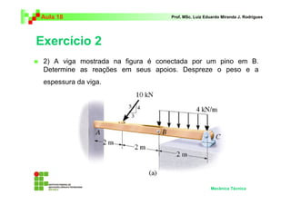 Aula 18 Prof. MSc. Luiz Eduardo Miranda J. Rodrigues 
Exercício 2 
 2) A viga mostrada na figura é conectada por um pino em B. 
Determine as reações em seus apoios. Despreze o peso e a 
espessura da viga. 
Mecânica Técnica 
 