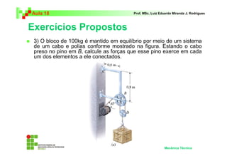 Aula 18 Prof. MSc. Luiz Eduardo Miranda J. Rodrigues 
Exercícios Propostos 
 3) O bloco de 100kg é mantido em equilíbrio por meio de um sistema 
de um cabo e polias conforme mostrado na figura. Estando o cabo 
preso no pino em B, calcule as forças que esse pino exerce em cada 
um dos elementos a ele conectados. 
Mecânica Técnica 
 