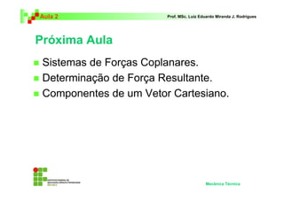 Aula 2 Prof. MSc. Luiz Eduardo Miranda J. Rodrigues 
Próxima Aula 
 Sistemas de Forças Coplanares. 
 Determinação de Força Resultante. 
 Componentes de um Vetor Cartesiano. 
Mecânica Técnica 
 