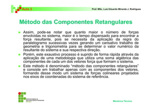 Aula 3 Prof. MSc. Luiz Eduardo Miranda J. Rodrigues 
Método das Componentes Retangulares 
 Assim, pode-se notar que quanto maior o número de forças 
envolvidas no sistema, maior é o tempo dispensado para encontrar a 
força resultante, pois se necessita da aplicação da regra do 
paralelogramo sucessivas vezes gerando um cansativo trabalho de 
geometria e trigonometria para se determinar o valor numérico da 
resultante do sistema e sua respectiva direção. 
 Porém, este exaustivo processo é suprido de forma rápida através da 
aplicação de uma metodologia que utiliza uma soma algébrica das 
componentes de cada um dos vetores força que formam o sistema. 
 Este método é denominado “método das componentes retangulares” 
e consiste em trabalhar apenas com as componentes dos vetores, 
formando desse modo um sistema de forças colineares projetados 
nos eixos de coordenadas do sistema de referência. 
Mecânica Técnica 
 
