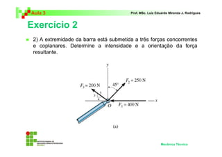 Aula 3 Prof. MSc. Luiz Eduardo Miranda J. Rodrigues 
Exercício 2 
 2) A extremidade da barra está submetida a três forças concorrentes 
e coplanares. Determine a intensidade e a orientação da força 
resultante. 
Mecânica Técnica 
 