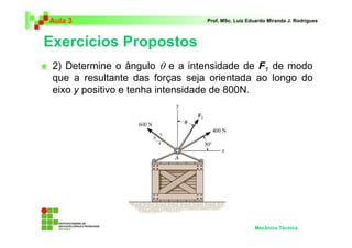Aula 3 Prof. MSc. Luiz Eduardo Miranda J. Rodrigues 
Exercícios Propostos 
 2) Determine o ângulo θ e a intensidade de F 
1 de modo 
que a resultante das forças seja orientada ao longo do 
eixo y positivo e tenha intensidade de 800N. 
Mecânica Técnica 
 