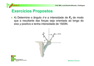Aula 3 Prof. MSc. Luiz Eduardo Miranda J. Rodrigues 
Exercícios Propostos 
 4) Determine o ângulo θ e a intensidade de F 
B de modo 
que a resultante das forças seja orientada ao longo do 
eixo y positivo e tenha intensidade de 1500N. 
Mecânica Técnica 
 