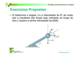 Aula 3 Prof. MSc. Luiz Eduardo Miranda J. Rodrigues 
Exercícios Propostos 
 5) Determine o ângulo θ e a intensidade de F 
1 de modo 
que a resultante das forças seja orientada ao longo do 
eixo x’ positivo e tenha intensidade de 600N. 
Mecânica Técnica 
 
