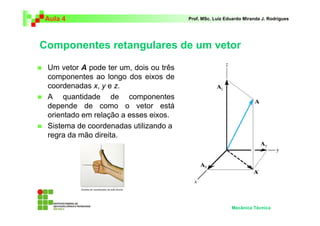 Aula 4 Prof. MSc. Luiz Eduardo Miranda J. Rodrigues 
Componentes retangulares de um vetor 
 Um vetor A pode ter um, dois ou três 
componentes ao longo dos eixos de 
coordenadas x, y e z. 
 A quantidade de componentes 
depende de como o vetor está 
orientado em relação a esses eixos. 
 Sistema de coordenadas utilizando a 
regra da mão direita. 
Mecânica Técnica 
 