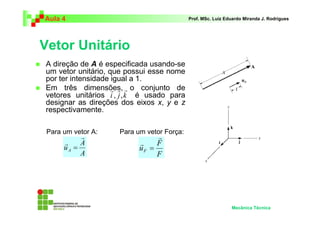 Aula 4 Prof. MSc. Luiz Eduardo Miranda J. Rodrigues 
Vetor Unitário 
 A direção de A é especificada usando-se 
um vetor unitário, que possui esse nome 
por ter intensidade igual a 1. 
 Em três dimensões, o conjunto de 
r r r 
, , 
vetores unitários é usado para 
designar as direções dos eixos x, y e z 
respectivamente. 
Mecânica Técnica 
i j k 
Para um vetor A: Para um vetor Força: 
A 
A 
uA 
r 
r 
= 
F 
F 
uF 
r 
r 
= 
 