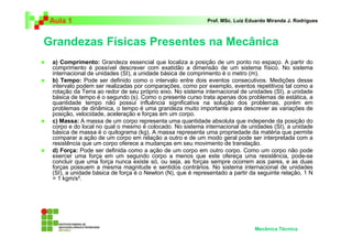 Aula 1 Prof. MSc. Luiz Eduardo Miranda J. Rodrigues 
Grandezas Físicas Presentes na Mecânica 
 a) Comprimento: Grandeza essencial que localiza a posição de um ponto no espaço. A partir do 
comprimento é possível descrever com exatidão a dimensão de um sistema físico. No sistema 
internacional de unidades (SI), a unidade básica de comprimento é o metro (m). 
 b) Tempo: Pode ser definido como o intervalo entre dois eventos consecutivos. Medições desse 
intervalo podem ser realizadas por comparações, como por exemplo, eventos repetitivos tal como a 
rotação da Terra ao redor de seu próprio eixo. No sistema internacional de unidades (SI), a unidade 
básica de tempo é o segundo (s). Como o presente curso trata apenas dos problemas de estática, a 
quantidade tempo não possui influência significativa na solução dos problemas, porém em 
problemas de dinâmica, o tempo é uma grandeza muito importante para descrever as variações de 
posição, velocidade, aceleração e forças em um corpo. 
 c) Massa: A massa de um corpo representa uma quantidade absoluta que independe da posição do 
corpo e do local no qual o mesmo é colocado. No sistema internacional de unidades (SI), a unidade 
básica de massa é o quilograma (kg). A massa representa uma propriedade da matéria que permite 
comparar a ação de um corpo em relação a outro e de um modo geral pode ser interpretada com a 
resistência que um corpo oferece a mudanças em seu movimento de translação. 
 d) Força: Pode ser definida como a ação de um corpo em outro corpo. Como um corpo não pode 
exercer uma força em um segundo corpo a menos que este ofereça uma resistência, pode-se 
concluir que uma força nunca existe só, ou seja, as forças sempre ocorrem aos pares, e as duas 
forças possuem a mesma magnitude e sentidos contrários. No sistema internacional de unidades 
(SI), a unidade básica de força é o Newton (N), que é representado a partir da seguinte relação, 1 N 
= 1 kgm/s². 
Mecânica Técnica 
 