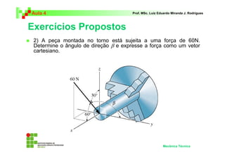 Aula 4 Prof. MSc. Luiz Eduardo Miranda J. Rodrigues 
Exercícios Propostos 
 2) A peça montada no torno está sujeita a uma força de 60N. 
Determine o ângulo de direção β e expresse a força como um vetor 
cartesiano. 
Mecânica Técnica 
 