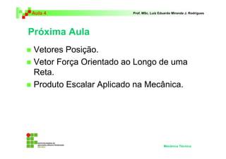Aula 4 Prof. MSc. Luiz Eduardo Miranda J. Rodrigues 
Próxima Aula 
 Vetores Posição. 
 Vetor Força Orientado ao Longo de uma 
Reta. 
 Produto Escalar Aplicado na Mecânica. 
Mecânica Técnica 
 