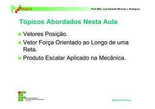 Aula 5 Prof. MSc. Luiz Eduardo Miranda J. Rodrigues 
Tópicos Abordados Nesta Aula 
 Vetores Posição. 
 Vetor Força Orientado ao Longo de uma 
Reta. 
 Produto Escalar Aplicado na Mecânica. 
Mecânica Técnica 
 