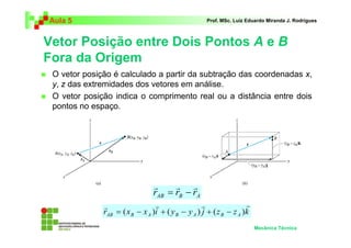 Aula 5 Prof. MSc. Luiz Eduardo Miranda J. Rodrigues 
Vetor Posição entre Dois Pontos A e B 
Fora da Origem 
 O vetor posição é calculado a partir da subtração das coordenadas x, 
y, z das extremidades dos vetores em análise. 
 O vetor posição indica o comprimento real ou a distância entre dois 
pontos no espaço. 
Mecânica Técnica 
r r r 
= − 
AB B A r r r 
r r r r 
= ( − ) + ( − ) + ( − ) 
r x x i y y j z z k AB B A B A B A 
 