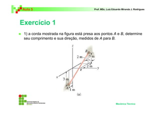 Aula 5 Prof. MSc. Luiz Eduardo Miranda J. Rodrigues 
Exercício 1 
 1) a corda mostrada na figura está presa aos pontos A e B, determine 
seu comprimento e sua direção, medidos de A para B. 
Mecânica Técnica 
 