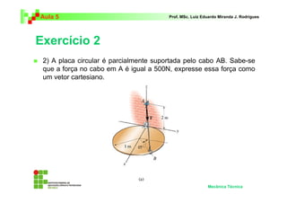 Aula 5 Prof. MSc. Luiz Eduardo Miranda J. Rodrigues 
Exercício 2 
 2) A placa circular é parcialmente suportada pelo cabo AB. Sabe-se 
que a força no cabo em A é igual a 500N, expresse essa força como 
um vetor cartesiano. 
Mecânica Técnica 
 