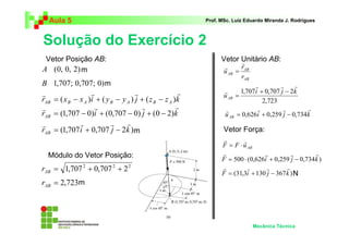 Aula 5 Prof. MSc. Luiz Eduardo Miranda J. Rodrigues 
Solução do Exercício 2 
1,707i 0,707 j 2k 
r r r r 
= 0,626 + 0,259 − 0,734 
r r r r 
= ⋅ + − 
r r r r 
= + − 
Mecânica Técnica 
m 
A (0, 0, 2) 
B 1,707; 0,707; 0) 
r r r r 
= ( − ) + ( − ) + ( − ) 
r x x i y y j z z k AB B A B A B A 
r r r r 
= (1,707 − 0) + (0,707 − 0) + (0 − 2) 
r i j k AB 
r r r r 
= + − 
r (1,707i 0,707 j 2k ) AB 
2 2 2 = 1,707 + 0,707 + 2 AB r 
= 2,723 AB r 
r 
AB 
AB r 
AB 
u 
r 
r 
= 
2,723 
uAB 
r r r 
r + − 
= 
u i j k AB 
r r 
= ⋅ 
AB F F u 
F 500 (0,626i 0,259 j 0,734k ) 
Vetor Posição AB: 
Módulo do Vetor Posição: 
Vetor Unitário AB: 
Vetor Força: 
F (31,3i 130 j 367k ) 
m 
m 
m 
N 
 