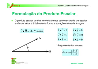 Aula 5 Prof. MSc. Luiz Eduardo Miranda J. Rodrigues 
Formulação do Produto Escalar 
 O produto escalar de dois vetores fornece como resultado um escalar 
e não um vetor e é definido conforme a equação mostrada a seguir. 
0 
0 
r r 
• = 
i j 
r r 
• = 
k j 
r r 
 
 
r r 
• 
A B 
Mecânica Técnica 
r r 
A• B = A⋅ B ⋅ cosθ 
1 
1 
1 
r r 
• = 
i i 
r r 
• = 
j j 
r r 
• = 
k k 
0 
• = 
i k 
Ângulo entre dois Vetores: 
  
 
  
 
⋅ 
= 
A B 
θ arccos 
 