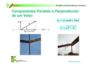 Aula 5 Prof. MSc. Luiz Eduardo Miranda J. Rodrigues 
Componentes Paralelo e Perpendicular 
de um Vetor 
r r 
= ⋅ cosθ = • // 
A A A u 
A = A2 − A ⊥ 
2 
// 
Mecânica Técnica 
 