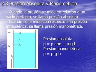 2.8 Presión Absoluta y Manométrica
- Cuando la presión se mide en relación a un
vacío perfecto, se llama presión absoluta
- Cuando se la mide con respecto a la presión
atmosférica, se llama presión manométrica.
Presión absoluta
p = p atm + ρ g h
Presión manométrica
p = ρ g h
 