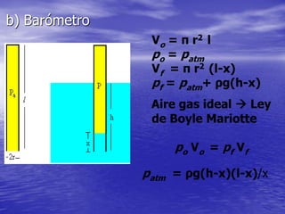 Vo = π r2 l
po = patm
Vf = π r2 (l-x)
pf = patm+ ρg(h-x)
Aire gas ideal  Ley
de Boyle Mariotte
po Vo = pf Vf
patm = ρg(h-x)(l-x)/x
b) Barómetro
 