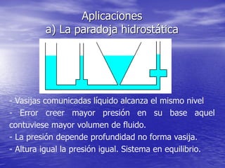 Aplicaciones
a) La paradoja hidrostática
- Vasijas comunicadas líquido alcanza el mismo nivel
- Error creer mayor presión en su base aquel
contuviese mayor volumen de fluido.
- La presión depende profundidad no forma vasija.
- Altura igual la presión igual. Sistema en equilibrio.
 