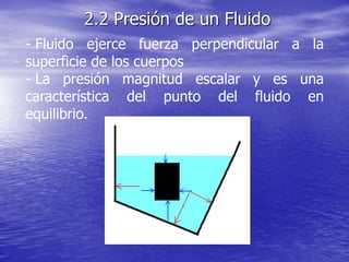 - Fluido ejerce fuerza perpendicular a la
superficie de los cuerpos
- La presión magnitud escalar y es una
característica del punto del fluido en
equilibrio.
2.2 Presión de un Fluido
 