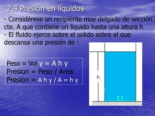 - Considérese un recipiente muy delgado de sección
cte. A que contiene un liquido hasta una altura h
- El fluido ejerce sobre el solido sobre el que
descansa una presión de :
Peso = Vol γ = A h γ
Presion = Peso / Area
Presion = A h γ / A = h γ
2.4 Presión en líquidos
 