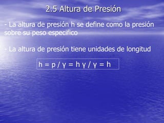 - La altura de presión h se define como la presión
sobre su peso especifico
- La altura de presión tiene unidades de longitud
h = p / γ = h γ / γ = h
2.5 Altura de Presión
 