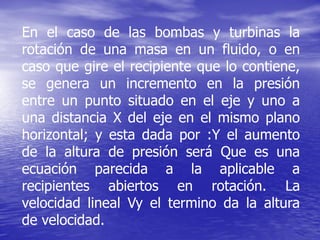 En el caso de las bombas y turbinas la
rotación de una masa en un fluido, o en
caso que gire el recipiente que lo contiene,
se genera un incremento en la presión
entre un punto situado en el eje y uno a
una distancia X del eje en el mismo plano
horizontal; y esta dada por :Y el aumento
de la altura de presión será Que es una
ecuación parecida a la aplicable a
recipientes abiertos en rotación. La
velocidad lineal Vy el termino da la altura
de velocidad.
 