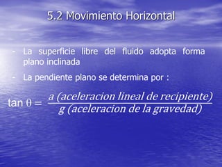 - La superficie libre del fluido adopta forma
plano inclinada
- La pendiente plano se determina por :
5.2 Movimiento Horizontal
tan q =
a (aceleracion lineal de recipiente)
g (aceleracion de la gravedad)
 