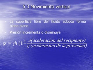 - La superficie libre del fluido adopta forma
plano plano
- Presión incrementa o disminuye
5.3 Movimiento vertical
p = ℎ (1
+
−
a(aceleracion del recipiente)
g (aceleracion de la gravedad)
 