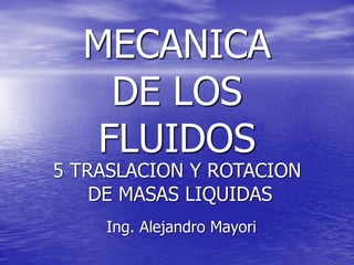 MECANICA
DE LOS
FLUIDOS
Ing. Alejandro Mayori
5 TRASLACION Y ROTACION
DE MASAS LIQUIDAS
 