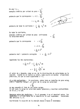 En una l. c. , L
_ vh
energía cinética por unidad de peso - ~
v 2
= hpotencia que le corresponde y d Q . ~
v 2
h
= y vh dA • 2g
potencia de toda la corriente = fA ~ vh
3
dA
En toda la corriente,
energía cinética por unidad de peso utilizando
la velocidad media
potencia que le corresponde
= lA y3
2g
potencia real = potencia corregida
Igualando las dos expresiones:
a lA y3
1-
y 3
= 29 vh dA2g A
a = l¡
A A
vh
3
t-y} dA
el valor de a depende,. como se ve, de la distribución de velocidades en la
sección. Cuando no se indica su valor, como ocurre en muchas situaciones
prácticas r es que se está suponiendo a ~ 1.
LE Y LGH confundidas.- En ocasiones, sobre todo en tuberías de gran exten
sión o "tuberías largas", el valor de la carga de velocidad
V
2
a2g"
es muy pequeño al lado de las otras cargas.
En tal caso la carga -de velocidad puede ignorarse y r.esultan confundiéndo-
se la LE y l~ LGH.
Descarga entre dos depósitos.- En el esquem,a, H es el desnivel entre los
depósitos; L y D.son datos de la tuberfa en la cual suponemos instaladas
dos válvulas C y D.
x x
Escribiendo la ecuación de la energía desde A hasta B tendremos:
70
 