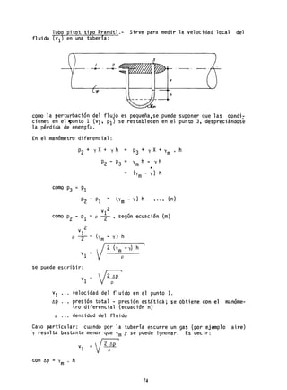 Tubo pitot tipo Prandtl.- Sirve para medir la velocidad local del
fluido (vI) en una tubería:
3
x
ti
como la perturbación del flujo es pequeña,se puede suponer que las condi:
cion~s en el !!punto ~ (VI, PI) se restablecen en el punto 3, despreciándose
la perdida de energla.
En el manómetro diferencial:
P2 + y X+ y h = P3 + y X+ y ,
m
P2 - P3 = Ym
h - y h
•
- (Ym-y}h
como P3 '" PI
P2 - PI = lYm - y) h •..• (n)
V1 2
= p -2- según ecuación (m)
V 2
1 _
erm - y) hp -2- -
V2 (Y
mp
-y] h
vI
se puede escribir:
vI = V2p/:,p i
VI velocidad del fluido en el punto 1.
h
~p presión total - presión estática; se obtiene Con el manóme-
tro diferencial (ecuaciónn)
p.,. densidad del fluido
Caso particular: cuando por la tubería escurre un gas (por ejemplo aire)
y resulta bastante menor que Ym y se puede ignorar. Es decir:
VI = V2p/:,p i
con t>p = Y
m . h
74
 