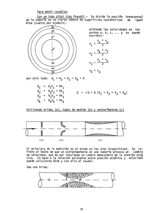 Para medir caudales:
Con un tubo pit6t tipo Prandtl.- Se divide la secci5n transversal
de'la tUQeria en un cierto número de superficies concentricas de igual
área (cuatro' por ejemplo).
midiendo las velocidades en los
puntos a, b, c, ... 9 se puede
escribir:
va + v
v¡ = 9
I 2
Id
vb + vf
..
I v =2 2
vc + v
v3 ,= e
2
v =4 vd
por otro lado: A¡ =A2 =A3 =A4 =A
·Ql' = A¡V¡ =AVl
Q2 = A2V2 =AV2 L: Q =A (V¡ + V2 + V3 + V4)Q =
Q3 = A3V3 =AV3
Q4 = A4V4 =AV4
Utilizando bridas (a), tubos de medida (b) y venturímetros (c)
(a) ( b) (e)
El princlplo de la medición es el mismo en los tres dispositivos. Se re-
fiere al hecho de que un estrecham1~nto en una tubería provoca un cambio
de velocidad, que da por resultado un cambio mensurable de la presión est!
tica. En base a la relación existente entre presión estática y velocidad
puede calcularse ésta y con ella el caudal. .
Sea una brida:
75
 