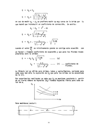 Q :: A2 u V3
en vez de medir PI - P3 se prefiere medir ~p muy cerca de la brida por lo
que habrá que introducir un coeficiente de corrección. Se estila:
2
PI - P3 = ~ • Ap
2 ~p • ~~ 2 I
2 2
pO-u m}
~
Q = A2 u • ~=======,
VI 2 21
- u m
cuando el valor ~ es relativamente grande se corrige esta ecuación con
PI
un factor e: llamado coeficiente de expanstón y que para los fluidos incom-
presibles vale la unidad.
Q = < A' e V2 hp I
2 Q p
e =Q 2 2'
u m
tq)
• t •• , (r) coeficiente de
fl uidez.
La fórmula tq} es válida para bridas, tubos y venturímetros, variando para
cada caso tan sólo la expresión de CQ que para las bridas se ha encontrado
es la (r}. ' ,
Por experiencias realizadas se sabe que CQ se mantiene constante 'a partir
.de un cierto número de Reynolds (Re) llamado Reynolds lfmite para cada va-
lor de m.
~m.06~m=O,4etc
~--------------------Re
Para medidores venturi:
I
-- -,~._._,-
77
 