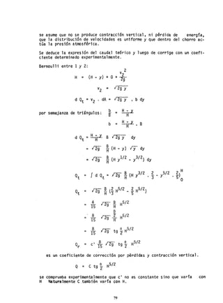 se asume que no se produce contracción vertical, ni pérdida de energía,
que la distribución de velocidades es uniforme y que dentro del chorro ac-
túa la presión atmosférica.
Se deduce la expresión del caudal te6rico y luego de corrige con un coefi-
ciente determinado experimentalmente.
Bernoulli entre 1 y 2:
v 2
H = (H _ y) + O + 2
2g
v2 '" 1297
d Qt = v2 . dA = 12g y • b dy
por semejanza de triángulos: b = ~
B H
b = ~ BH
d Qt =~ B l29Y dyH
¡ 2g B iy dy= H (H - y)
= 129 ~ (H yl/2 _ y3/2) dy
~ _ y5/2 ~)H
3 . 5
O
4
129~ é/2
= 15
B
8
129 ~ H
5
/
2
= 15
8 ng tg ~ H
5
/
2
= 15
Q = I 8 na t i H5/ 2
r c 15 9 9 2 . .
es un coeficiente de corrección por pérdidas y contracción vertjcal.
Q = e tg i H5/ 2
2
se comprueba experimentalmente que el no es constante sino que varía con
H Naturalmente e.también varía con H.
79
 