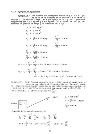 4.3.5 Ejemplos de aplicación
Ejemplo 36.- Una tubería que transporta aceite de g;e. =0.877 pa-
sa de 15 cm de diámetro en la sección 1 a 45 cm en la
sección 2. La sección 1 está 3.60 m por debajo de la 2 y las . presiones
respectivas son 0.930 kg/cm2 y 0.615 kg/cm2• Si el caudal es 146 lps, de-
terminar la pérdida de carga y la dirección del flujo.
3
y ::;: 877 kg/m
Al = 0.018 m
2
A
2
= ~ .159 m
2
V 2
Vl = -º-=Al
8.11 m/sg
1 _
... 2g - 3.36 m
V2 = -º-= 0.92 m/sg
A2
V 2
2~ = 0.04 m
PI = 9iOO = 10.60 m
y 877
~ = 6150 = 7y 877 ' .01 m
2
PI VI
HI =zl + l(+ ~ =O + 10.60 + 3.36 =13.96 m
2
P2 v2
H2 = z2+'~ + ~ =3.60 + 7.01 + 0.04 =10.65 m
~H = Hi - H2 = 3.31 m, y el flujo es de 1 a 2.
Ejemplo 37.- Está fluyendo un aceite (g.e. = 0.84) desde el depósito A a
, través de una tuberfa de 15 cm de diámetro y hasta el punto
B. ¿Qué presión en kg/cm2 tendrá "que actuar sobre A para--q.re circulen 13
lps de aceite; si por fricción se pierde u2a carga igual a 23.5 V2{2g y
en la entrada a la tubería se pierde 0.5 ~g ?
30.0 m!,
24,00m! aire A
Ecuación de la energía entre Ay B:
2
PA YA B p V 2
ZA + - + Ya - I: hp =
y 9 A
Z +-ª-+-ª-B y 2g
A ,;. 0.018 m2
,V =~ =O.72m/s.g
V
2
2g = 0.03 m
PA V2
24.,0 +-y+ O - (0.5 + 23.5) 29 = V
2
30.0 + O + 2g
80
 